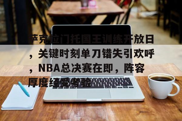 关于萨克拉门托国王训练开放日，关键时刻单刀错失引欢呼，NBA总决赛在即，阵容厚度经受考验的信息-爱游戏中国官网